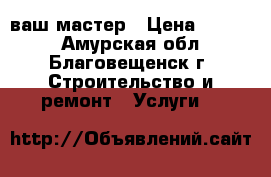 ваш мастер › Цена ­ 1 500 - Амурская обл., Благовещенск г. Строительство и ремонт » Услуги   